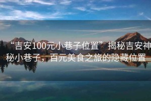 “吉安100元小巷子位置”揭秘吉安神秘小巷子，百元美食之旅的隱藏位置