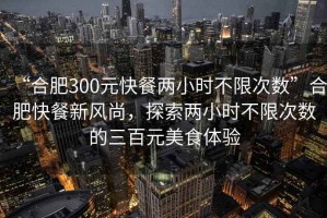 “合肥300元快餐兩小時不限次數(shù)”合肥快餐新風尚，探索兩小時不限次數(shù)的三百元美食體驗