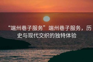 “端州巷子服務(wù)”端州巷子服務(wù)，歷史與現(xiàn)代交織的獨(dú)特體驗(yàn)