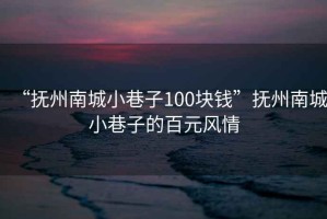 “撫州南城小巷子100塊錢”撫州南城小巷子的百元風(fēng)情
