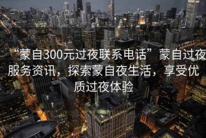 “蒙自300元過夜聯(lián)系電話”蒙自過夜服務(wù)資訊，探索蒙自夜生活，享受優(yōu)質(zhì)過夜體驗