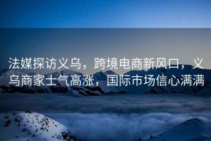 法媒探訪義烏，跨境電商新風(fēng)口，義烏商家士氣高漲，國(guó)際市場(chǎng)信心滿(mǎn)滿(mǎn)