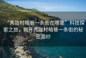 “秀隴村暗巷一條街在哪里”科技探索之旅，揭開秀隴村暗巷一條街的秘密面紗