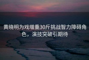 黃曉明為戲增重30斤挑戰(zhàn)智力障礙角色，演技突破引期待