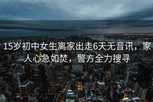 15歲初中女生離家出走6天無音訊，家人心急如焚，警方全力搜尋