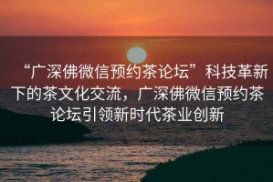 “廣深佛微信預(yù)約茶論壇”科技革新下的茶文化交流，廣深佛微信預(yù)約茶論壇引領(lǐng)新時(shí)代茶業(yè)創(chuàng)新