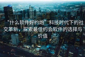 “什么軟件好約炮”科技時代下的社交革新，探索最佳約會軟件的選擇與價值