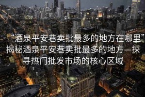 “酒泉平安巷賣批最多的地方在哪里”揭秘酒泉平安巷賣批最多的地方—探尋熱門批發(fā)市場(chǎng)的核心區(qū)域