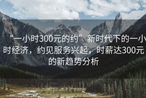 “一小時300元的約”新時代下的一小時經(jīng)濟(jì)，約見服務(wù)興起，時薪達(dá)300元的新趨勢分析