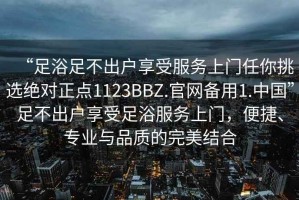 “足浴足不出戶享受服務(wù)上門任你挑選絕對(duì)正點(diǎn)1123BBZ.官網(wǎng)備用1.中國”足不出戶享受足浴服務(wù)上門，便捷、專業(yè)與品質(zhì)的完美結(jié)合