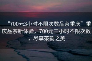 “700元3小時(shí)不限次數(shù)品茶重慶”重慶品茶新體驗(yàn)，700元三小時(shí)不限次數(shù)，盡享茶韻之美