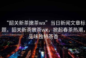 “韶關(guān)新茶嫩茶wx”當(dāng)日新聞文章標(biāo)題，韶關(guān)新茶嫩茶wx，掀起春茶熱潮，品味獨特茶香