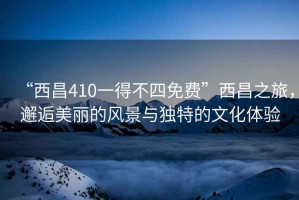 “西昌410一得不四免費”西昌之旅，邂逅美麗的風景與獨特的文化體驗