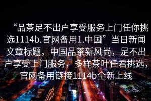 “品茶足不出戶享受服務(wù)上門任你挑選1114b.官網(wǎng)備用1.中國”當(dāng)日新聞文章標(biāo)題，中國品茶新風(fēng)尚，足不出戶享受上門服務(wù)，多樣茶葉任君挑選，官網(wǎng)備用鏈接1114b全新上線