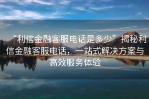 “利信金融客服電話是多少”揭秘利信金融客服電話，一站式解決方案與高效服務(wù)體驗