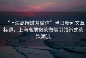“上海高端嫩茶微信”當(dāng)日新聞文章標(biāo)題，上海高端嫩茶微信引領(lǐng)新式茶飲潮流