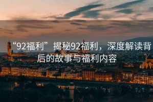 “92福利”揭秘92福利，深度解讀背后的故事與福利內(nèi)容
