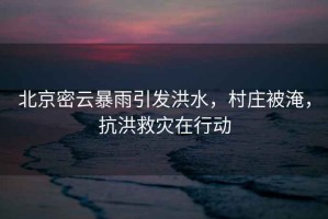 北京密云暴雨引發(fā)洪水，村莊被淹，抗洪救災在行動