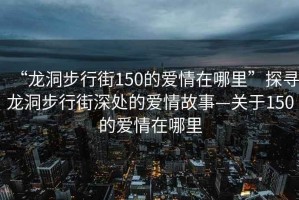 “龍洞步行街150的愛(ài)情在哪里”探尋龍洞步行街深處的愛(ài)情故事—關(guān)于150的愛(ài)情在哪里