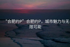 “合肥約P”合肥約P，城市魅力與無限可能