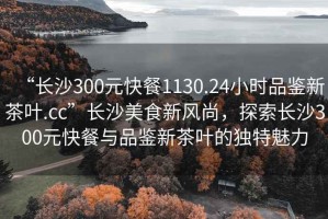 “長(zhǎng)沙300元快餐1130.24小時(shí)品鑒新茶葉.cc”長(zhǎng)沙美食新風(fēng)尚，探索長(zhǎng)沙300元快餐與品鑒新茶葉的獨(dú)特魅力