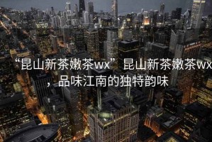 “昆山新茶嫩茶wx”昆山新茶嫩茶wx，品味江南的獨特韻味