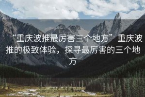 “重慶波推最厲害三個地方”重慶波推的極致體驗(yàn)，探尋最厲害的三個地方