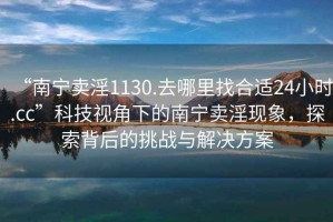 “南寧賣淫1130.去哪里找合適24小時.cc”科技視角下的南寧賣淫現(xiàn)象，探索背后的挑戰(zhàn)與解決方案