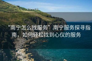 “南寧怎么找服務(wù)”南寧服務(wù)探尋指南，如何輕松找到心儀的服務(wù)