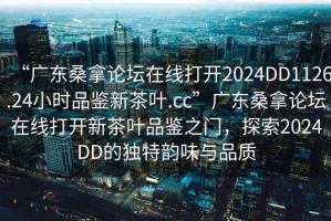 “廣東桑拿論壇在線打開2024DD1126.24小時(shí)品鑒新茶葉.cc”廣東桑拿論壇在線打開新茶葉品鑒之門，探索2024DD的獨(dú)特韻味與品質(zhì)