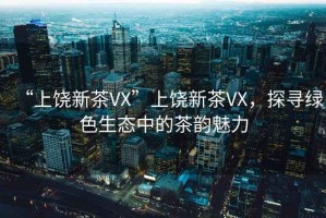 “上饒新茶VX”上饒新茶VX，探尋綠色生態(tài)中的茶韻魅力