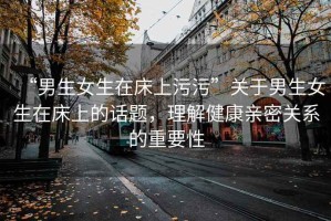 “男生女生在床上污污”關于男生女生在床上的話題，理解健康親密關系的重要性