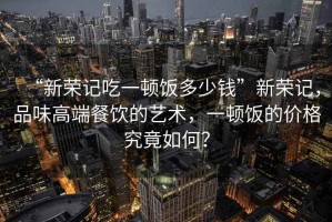“新榮記吃一頓飯多少錢”新榮記，品味高端餐飲的藝術(shù)，一頓飯的價格究竟如何？