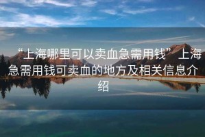 “上海哪里可以賣(mài)血急需用錢(qián)”上海急需用錢(qián)可賣(mài)血的地方及相關(guān)信息介紹