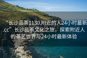 “長(zhǎng)沙品茶1130.附近的人24小時(shí)最新.cc”長(zhǎng)沙品茶文化之旅，探索附近人的茶藝世界與24小時(shí)最新體驗(yàn)