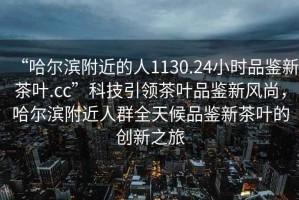 “哈爾濱附近的人1130.24小時(shí)品鑒新茶葉.cc”科技引領(lǐng)茶葉品鑒新風(fēng)尚，哈爾濱附近人群全天候品鑒新茶葉的創(chuàng)新之旅