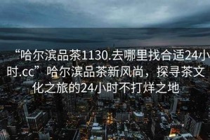 “哈爾濱品茶1130.去哪里找合適24小時(shí).cc”哈爾濱品茶新風(fēng)尚，探尋茶文化之旅的24小時(shí)不打烊之地