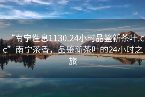 “南寧性息1130.24小時(shí)品鑒新茶葉.cc”南寧茶香，品鑒新茶葉的24小時(shí)之旅