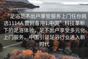 “足浴足不出戶享受服務(wù)上門任你挑選1114A.官網(wǎng)備用1.中國(guó)”科技革新下的足浴體驗(yàn)，足不出戶享受多元化上門服務(wù)，中國(guó)引領(lǐng)足浴行業(yè)進(jìn)入新時(shí)代