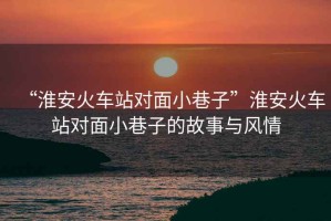 “淮安火車站對面小巷子”淮安火車站對面小巷子的故事與風(fēng)情
