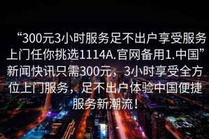 “300元3小時(shí)服務(wù)足不出戶享受服務(wù)上門任你挑選1114A.官網(wǎng)備用1.中國”新聞快訊只需300元，3小時(shí)享受全方位上門服務(wù)，足不出戶體驗(yàn)中國便捷服務(wù)新潮流！