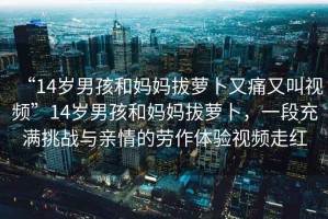 “14歲男孩和媽媽拔蘿卜又痛又叫視頻”14歲男孩和媽媽拔蘿卜，一段充滿挑戰(zhàn)與親情的勞作體驗視頻走紅