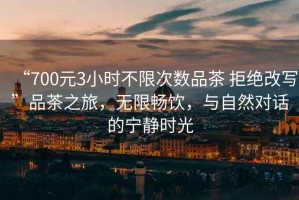 “700元3小時不限次數(shù)品茶 拒絕改寫”品茶之旅，無限暢飲，與自然對話的寧靜時光