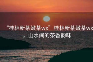 “桂林新茶嫩茶wx”桂林新茶嫩茶wx，山水間的茶香韻味