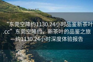 “東莞空降約1130.24小時(shí)品鑒新茶葉.cc”東莞空降約，新茶葉的品鑒之旅—約1130.24小時(shí)深度體驗(yàn)報(bào)告