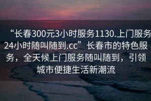 “長春300元3小時服務(wù)1130.上門服務(wù)24小時隨叫隨到.cc”長春市的特色服務(wù)，全天候上門服務(wù)隨叫隨到，引領(lǐng)城市便捷生活新潮流