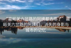 “嘉峪關(guān)六岔路的阿姨都去哪了”嘉峪關(guān)六岔路的阿姨們，消失的身影與城市的記憶