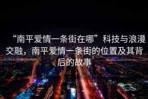 “南平愛情一條街在哪”科技與浪漫交融，南平愛情一條街的位置及其背后的故事