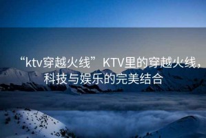 “ktv穿越火線”KTV里的穿越火線，科技與娛樂的完美結(jié)合