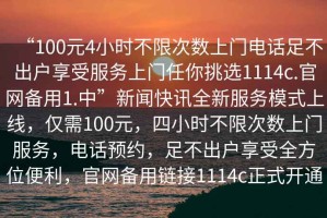 “100元4小時不限次數(shù)上門電話足不出戶享受服務(wù)上門任你挑選1114c.官網(wǎng)備用1.中”新聞快訊全新服務(wù)模式上線，僅需100元，四小時不限次數(shù)上門服務(wù)，電話預(yù)約，足不出戶享受全方位便利，官網(wǎng)備用鏈接1114c正式開通